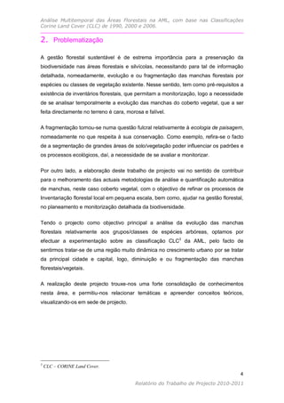 Análise Multitemporal das Áreas Florestais na AML, com base nas Classificações
Corine Land Cover (CLC) de 1990, 2000 e 2006.


2. Problematização

A gestão florestal sustentável é de estrema importância para a preservação da
biodiversidade nas áreas florestais e silvícolas, necessitando para tal de informação
detalhada, nomeadamente, evolução e ou fragmentação das manchas florestais por
espécies ou classes de vegetação existente. Nesse sentido, tem como pré-requisitos a
existência de inventários florestais, que permitam a monitorização, logo a necessidade
de se analisar temporalmente a evolução das manchas do coberto vegetal, que a ser
feita directamente no terreno é cara, morosa e falível.

A fragmentação tornou-se numa questão fulcral relativamente à ecologia de paisagem,
nomeadamente no que respeita à sua conservação. Como exemplo, refira-se o facto
de a segmentação de grandes áreas de solo/vegetação poder influenciar os padrões e
os processos ecológicos, daí, a necessidade de se avaliar e monitorizar.

Por outro lado, a elaboração deste trabalho de projecto vai no sentido de contribuir
para o melhoramento das actuais metodologias de análise e quantificação automática
de manchas, neste caso coberto vegetal, com o objectivo de refinar os processos de
Inventariação florestal local em pequena escala, bem como, ajudar na gestão florestal,
no planeamento e monitorização detalhada da biodiversidade.


Tendo o projecto como objectivo principal a análise da evolução das manchas
florestais relativamente aos grupos/classes de espécies arbóreas, optamos por
efectuar a experimentação sobre as classificação CLC3 da AML, pelo facto de
sentirmos tratar-se de uma região muito dinâmica no crescimento urbano por se tratar
da principal cidade e capital, logo, diminuição e ou fragmentação das manchas
florestais/vegetais.

A realização deste projecto trouxe-nos uma forte consolidação de conhecimentos
nesta área, e permitiu-nos relacionar temáticas e apreender conceitos teóricos,
visualizando-os em sede de projecto.




3
    CLC – CORINE Land Cover.
                                                                                    4
                                                                                   4
                                         Relatório do Trabalho de Projecto 2010-2011
 