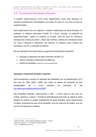 Análise Multitemporal das Áreas Florestais na AML, com base nas Classificações
Corine Land Cover (CLC) de 1990, 2000 e 2006.

3.2 Procedimentos Metodológicos Relevantes

O projecto desenvolveu-se numa única etapa/módulo, tendo sido aplicados os
mesmos procedimentos metodológicos aos dados de cada um dos anos da área de
experimentação.

Esta etapa/módulo teve por objectivo a análise multitemporal de áreas florestais, foi
realizada no software informático ArcGIS 10 e Excel, consistiu na obtenção de
dados/informação, criação do projecto no ArcGIS, corte da área de interesse 4,
selecção das classes de dados5, cálculo das métricas, análise dos indicadores tendo
por base a selecção e tratamento das métricas no software Excel, análise dos
resultados e por fim, a produção do relatório.

Na sua realização foram efectuados os seguintes procedimentos relevantes:


       Aquisição e tratamento de dados vectoriais (ArcGIS 10);
       Calculo, selecção e tratamento das Métricas;
       Análise de resultados    (tratado num ponto separadamente).




Aquisição e tratamento de dados vectoriais

Este procedimento consistiu na utilização das Shapefiles com as classificações CLC6
dos anos de 1990, 2000 e 2006, com todas as classes de ocupação do solo
desagregadas         em      3      níveis,      retiradas        por   download   do       site
http://www.igeo.pt/gdr/projectos/clc2006/ .


Nas Shapefiles utilizadas, seleccionamos a AML – N para cada um dos anos em
análise, retiramos a classe 1 (Territórios Artificializados) pelo facto do objectivo deste
trabalho se centrar na análise multitemporal de áreas florestais. Após seleccionados
os dados, exportamo-los para novas Shapefile, uma por cada ano de análise, que nos
serviram de base para o trabalho.




4
  CLIP da AML - N (Área Metropolitana de Lisboa – Norte).
5
  Retirada a Classe 1 – Territórios artificializados.
6
  CLC – CORINE Land Cover.
                                                                                        6

                                               Relatório do Trabalho de Projecto 2010-2011
 