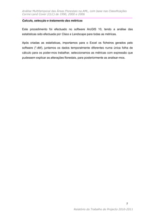 Análise Multitemporal das Áreas Florestais na AML, com base nas Classificações
Corine Land Cover (CLC) de 1990, 2000 e 2006

Calculo, selecção e tratamento das métricas

Este procedimento foi efectuado no software ArcGIS 10, tendo a análise das
estatísticas sido efectuada por Class e Landscape para todas as métricas.


Após criadas as estatísticas, importamos para o Excel os ficheiros gerados pelo
software (*.dbf), juntamos os dados temporalmente diferentes numa única folha de
cálculo para os poder-mos trabalhar, seleccionamos as métricas com expressão que
pudessem explicar as alterações florestais, para posteriormente as analisar-mos.




                                                                                   7

                                        Relatório do Trabalho de Projecto 2010-2011
 