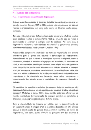 Análise Multitemporal das Áreas Florestais na AML, com base nas Classificações
Corine Land Cover (CLC) de 1990, 2000 e 2006

4. Análise dos indicadores
4.1 Fragmentação e quantificação da paisagem

Entende-se por fragmentação, “a dispersão do habitat ou grandes áreas de terra em
parcelas menores” (Forman, 1997, p. 406), podendo esta ser provocada por agentes
naturais ou antropogênicos, bem como, poder ocorrer em diferentes escalas espaço-
temporais.

Tem sido evidenciado o facto da fragmentação poder exercer uma influência negativa
sobre espécies vegetais e animais (Farina, 1998, p. 58), pelo facto de reduzir a
biodiversidade e potenciar a extinção local de espécies. Por outro lado, a
fragmentação “aumenta a vulnerabilidade das manchas a perturbações externas,
incluindo tempestades ou secas” (Nilsson e Grelsson, 1995).

Nesse sentido, compreender a natureza e os efeitos da fragmentação é de extrema
importância para a gestão dos recursos e conservação da biodiversidade,
nomeadamente, no que se refere a informações espaciais e temporais, sobre “o
tamanho da paisagem, a dispersão ou agregação das actividades, as densidades de
borda, e da conectividade da paisagem” (Franklin, 1994). Alguns estudos sugerem que
numa perspectiva de grande escala incorporando as relações espaciais, a paisagem
ecológica é uma parte fundamental do ordenamento do território (Turner, 1989). Por
outro lado, existe a necessidade de os biólogos quantificarem a composição das
comunidades e da diversidade em fragmentos, para melhor compreender o
comportamento dos animais, presas e predadores, do movimento, dispersão e
extinção.

“A capacidade de quantificar a estrutura da paisagem, incluindo aqueles que são
trazidos pela fragmentação, é um pré-requisito para o estudo da função e alteração da
paisagem” (McGarigal e Marks, 1994). Nesse sentido, poder-se-á afirmar que as
medidas quantitativas da fragmentação da paisagem permitem-nos caracterizar e
analisar os principais processos ecológicos de forma precisa.


Com a disponibilidade de imagens de satélite, com o desenvolvimento do
processamento digital de imagem (PDI) e as análises baseadas em SIG, torne-se
possível a caracterização de grandes áreas, permitindo quantificar os índices de
fragmentação, bem como, outras estruturas da paisagem. Um dos requisitos é



                                                                                8

                                        Relatório do Trabalho de Projecto 2010-2011
 
