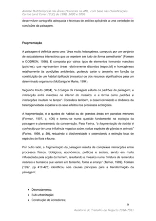 Análise Multitemporal das Áreas Florestais na AML, com base nas Classificações
Corine Land Cover (CLC) de 1990, 2000 e 2006

desenvolver cartografia adequada e técnicas de análise aplicáveis a uma variedade de
condições da paisagem.




Fragmentação


A paisagem é definida como uma “área muito heterogénea, composto por um conjunto
de ecossistemas interactivos que se repetem em tudo de forma semelhante” (Forman
e GODRON, 1986). É composta por vários tipos de elementos formando manchas
(patches), que representam áreas relativamente discretas (espacial) e homogéneas
relativamente às condições ambientais, podendo variar o tamanho em função da
constituição de um habitat tipificado (mosaico) ou dos recursos significativos para um
determinado organismo (McGarigal e Marks, 1994).

Segundo Couto (2004), “a Ecologia da Paisagem estuda os padrões da paisagem, a
interacção entre manchas no interior do mosaico, e a forma como padrões e
interacções mudam no tempo”. Considera também, o desenvolvimento e dinâmica da
heterogeneidade espacial e os seus efeitos nos processos ecológicos.

A fragmentação, é a quebra de habitat ou de grandes áreas em parcelas menores
(Forman, 1997, p. 406) e tornou-se numa questão fundamental na ecologia da
paisagem e planeamento da conservação. Para Farina, “a fragmentação de habitat é
conhecido por ter uma influência negativa sobre muitas espécies de plantas e animais”
(Farina, 1998, p. 58), reduzindo a biodiversidade e potenciando a extinção local de
espécies de flora e fauna.

Por outro lado, a fragmentação da paisagem resulta de complexas interacções entre
processos físicos, biológicos, económicos, políticos e sociais, sendo em muito
influenciada pela acção do homem, resultando o mosaico numa “mistura de remendos
naturais e humanos que variam em tamanho, forma e arranjo” (Turner, 1989). Forman
(1997, pp 417-423) identificou seis causas principais para a transformação da
paisagem:




     Desmatamento;
     Sub-urbanização;
     Construção de corredores;
                                                                                9

                                        Relatório do Trabalho de Projecto 2010-2011
 