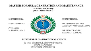 DEPRTMENT OF PHARMACEUTICAL SCIENCES
Dr. HARI SINGH GOUR VISHWAVIDYALAYA
SAGAR (M.P.) 470003
(A CENTRAL UNIVERSITY)
SUBMITTED BY:
SURUCHI DAHIYA
(Y22254028)
M. PHARM ; SEM 2
SUBMITTED TO :
DR. DHARMENDRA JAIN
ASSISTANT PROFESSOR , DOPS
MR. SUNNY RATHEE
RESEARCH SCHOLAR
MASTER FORMULA GENERATION AND MAINTENANCE
SUB- DRA,IPR,AND QC
( MID 2 ASSIGNMENT)
 