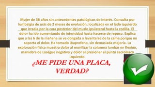 Mujer de 36 años sin antecedentes patológicos de interés. Consulta por
lumbalgia de más de 2 meses de evolución, localizada en el lado izquierdo
que irradia por la cara posterior del muslo ipsilateral hasta la rodilla. El
dolor ha ido aumentando de intensidad hasta hacerse de reposo. Explica
que a las 6 de la mañana se ve obligada a levantarse de la cama porque no
soporta el dolor. Ha tomado ibuprofeno, sin demasiada mejoría. La
exploración física muestra dolor al movilizar la columna lumbar en flexión,
maniobra de Lasègue negativa y dolor al presionar el punto sacroilíaco
izquierdo.
¿ME PIDE UNA PLACA,
VERDAD?
 