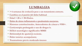 LUMBALGIA
• > 6 semanas de evolución pese a un tratamiento correcto.
• Cambios en el patrón del dolor habitual
• Edad < 20 o > 50-55años.
• Dolor de ritmo inflamatorio o predominio nocturno.
• Síntomas constitucionales. Antecedentes de cáncer o VIH+.
• Corticoterpia prolongada o uso de drogas iv.
• Déficit neurológico significativo MMII
• Deformidad de aparición reciente.
• Dolor torácico acompañante.
• Traumatismo previo moderado-intenso
 