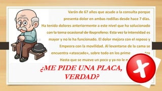 Varón de 67 años que acude a la consulta porque
presenta dolor en ambas rodillas desde hace 7 días.
Ha tenido dolores anteriormente a este nivel que ha solucionado
con la toma ocasional de ibuprofeno. Esta vez la intensidad es
mayor y no le ha funcionado. El dolor mejora con el reposo y
Empeora con la movilidad. Al levantarse de la cama se
encuentra «atascado», sobre todo en los primeros minutos
Hasta que se mueve un poco y ya no le molesta tanto.
¿ME PIDE UNA PLACA,
VERDAD?
 
