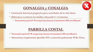 GONALGIA y COXALGIA
• Limitación funcional progresiva para actividades de la vida diaria
• Dolor pese a correcto tto médico adecuado 4 – 6 semanas
• Traumatismo previo??  aunque haya fractura el tratamiento NO será diferente
PARRILLA COSTAL
• Traumatismo previo??  aunque haya fractura el tratamiento NO será diferente
• Alteraciones respiratorias (posible NT o contusión pulmonar)  Rx Tórax
 