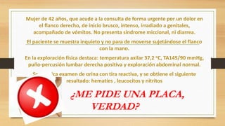 Mujer de 42 años, que acude a la consulta de forma urgente por un dolor en
el flanco derecho, de inicio brusco, intenso, irradiado a genitales,
acompañado de vómitos. No presenta síndrome miccional, ni diarrea.
El paciente se muestra inquieto y no para de moverse sujetándose el flanco
con la mano.
En la exploración física destaca: temperatura axilar 37,2 oC, TA145/90 mmHg,
puño-percusión lumbar derecha positiva y exploración abdominal normal.
Se practica examen de orina con tira reactiva, y se obtiene el siguiente
resultado: hematíes , leucocitos y nitritos
¿ME PIDE UNA PLACA,
VERDAD?
 