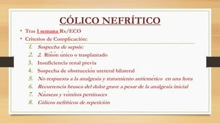 CÓLICO NEFRÍTICO
• Tras 1 semana Rx/ECO
• Criterios de Complicación:
1. Sospecha de sepsis:
2. 2. Riñón único o trasplantado
3. Insuficiencia renal previa
4. Sospecha de obstrucción ureteral bilateral
5. No respuesta a la analgesia y tratamiento antiemético en una hora
6. Recurrencia brusca del dolor grave a pesar de la analgesia inicial
7. Náuseas y vómitos pertinaces
8. Cólicos nefríticos de repetición
 