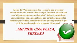 Mujer de 77 años que acude a consulta por presentar
incremento de su dolor habitual en pie izquierdo relacionado
con “el juanete que no me deja vivir”. Además desde hace
varias semanas tiene que calzarse con sandalias porque los
zapatos que utilizaba habitualmente no puede ponérselos por
el dolor que le produce la presión a dicho nivel.
¿ME PIDE UNA PLACA,
VERDAD?
 