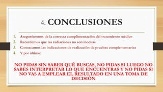 4. CONCLUSIONES
1. Asegurémonos de la correcta cumplimentación del tratamiento médico
2. Recordemos que las radiaciones no son inocuas
3. Conozcamos las indicaciones de realización de pruebas complementarias
4. Y por último:
NO PIDAS SIN SABER QUÉ BUSCAS, NO PIDAS SI LUEGO NO
SABES INTERPRETAR LO QUE ENCUENTRAS Y NO PIDAS SI
NO VAS A EMPLEAR EL RESULTADO EN UNA TOMA DE
DECISIÓN
 