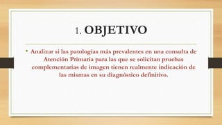 1. OBJETIVO
• Analizar si las patologías más prevalentes en una consulta de
Atención Primaria para las que se solicitan pruebas
complementarias de imagen tienen realmente indicación de
las mismas en su diagnóstico definitivo.
 