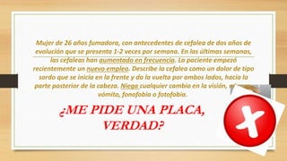 Mujer de 26 años fumadora, con antecedentes de cefalea de dos años de
evolución que se presenta 1-2 veces por semana. En las últimas semanas,
las cefaleas han aumentado en frecuencia. La paciente empezó
recientemente un nuevo empleo. Describe la cefalea como un dolor de tipo
sordo que se inicia en la frente y da la vuelta por ambos lados, hacia la
parte posterior de la cabeza. Niega cualquier cambio en la visión, náusea,
vómito, fonofobia o fotofobia.
¿ME PIDE UNA PLACA,
VERDAD?
 
