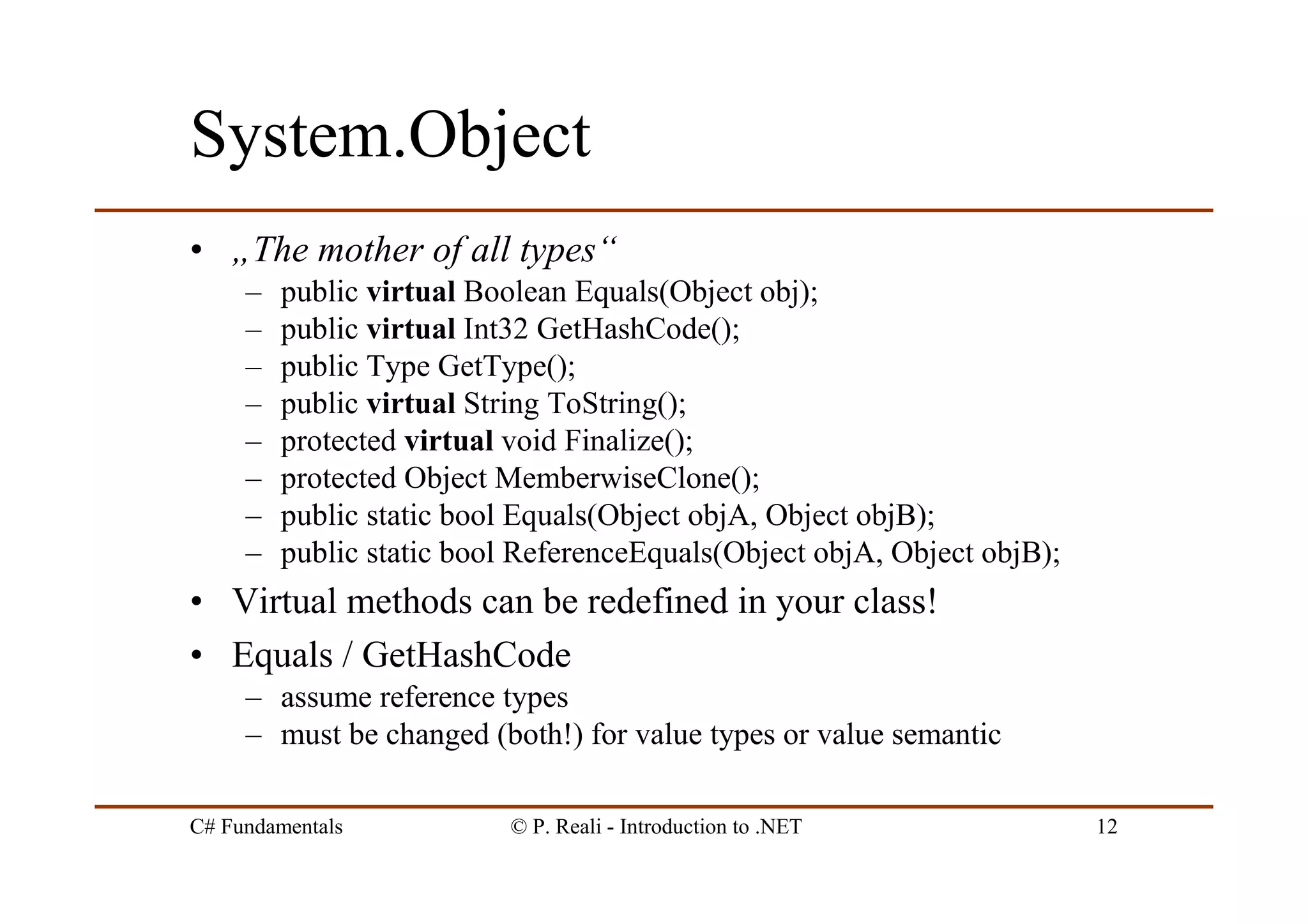C# Fundamentals © P. Reali - Introduction to .NET 12
System.Object
• „The mother of all types“
– public virtual Boolean Equals(Object obj);
– public virtual Int32 GetHashCode();
– public Type GetType();
– public virtual String ToString();
– protected virtual void Finalize();
– protected Object MemberwiseClone();
– public static bool Equals(Object objA, Object objB);
– public static bool ReferenceEquals(Object objA, Object objB);
• Virtual methods can be redefined in your class!
• Equals / GetHashCode
– assume reference types
– must be changed (both!) for value types or value semantic
 