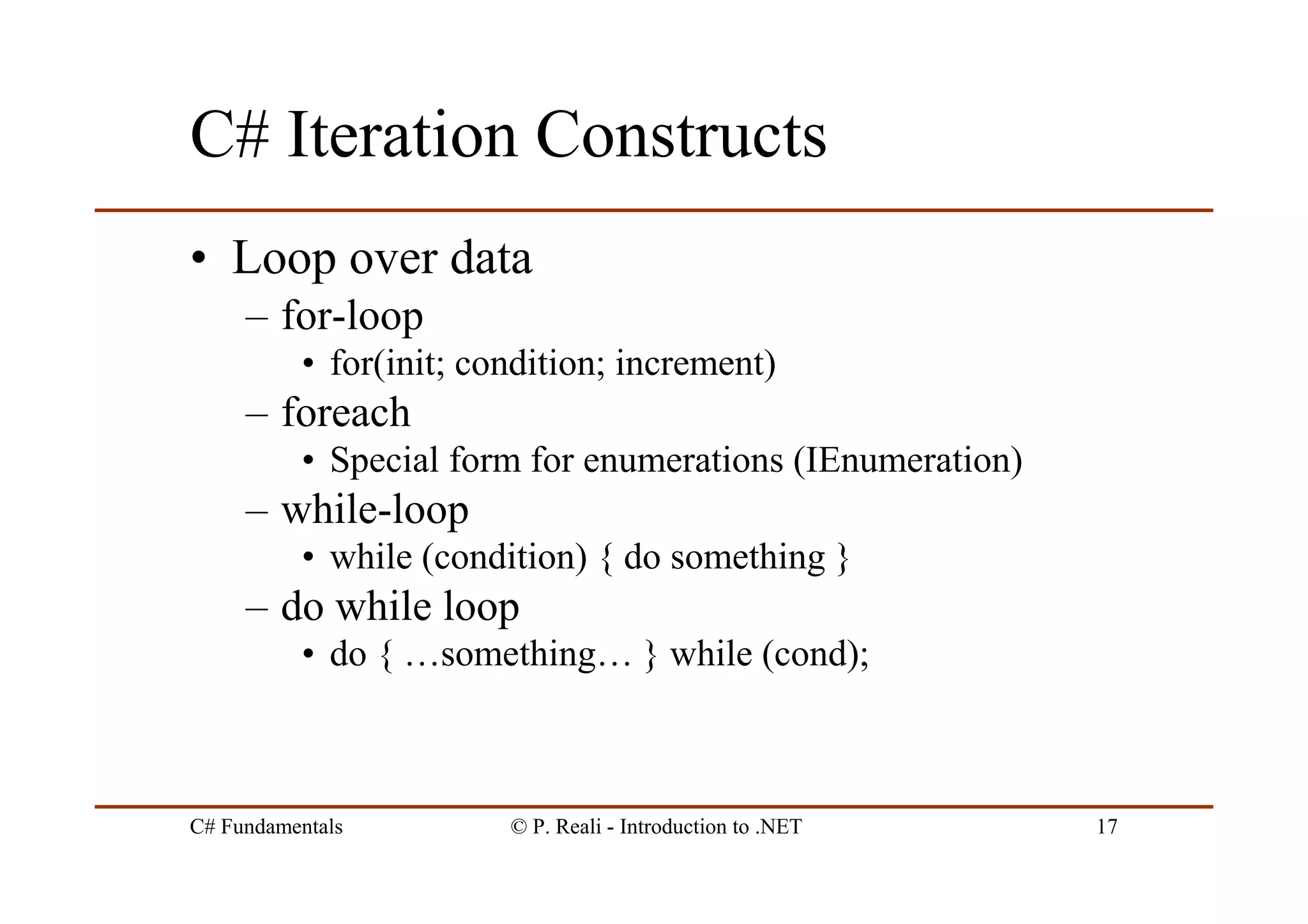 C# Fundamentals © P. Reali - Introduction to .NET 17
C# Iteration Constructs
• Loop over data
– for-loop
• for(init; condition; increment)
– foreach
• Special form for enumerations (IEnumeration)
– while-loop
• while (condition) { do something }
– do while loop
• do { …something… } while (cond);
 