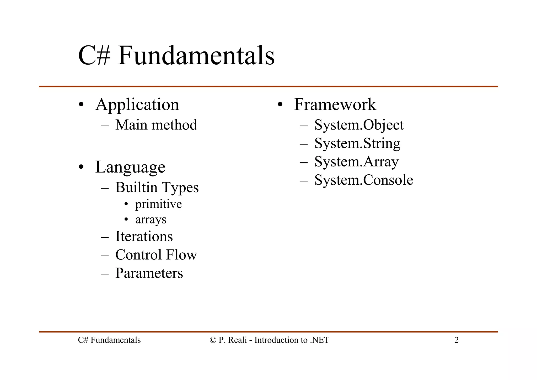 C# Fundamentals © P. Reali - Introduction to .NET 2
C# Fundamentals
• Application
– Main method
• Language
– Builtin Types
• primitive
• arrays
– Iterations
– Control Flow
– Parameters
• Framework
– System.Object
– System.String
– System.Array
– System.Console
 