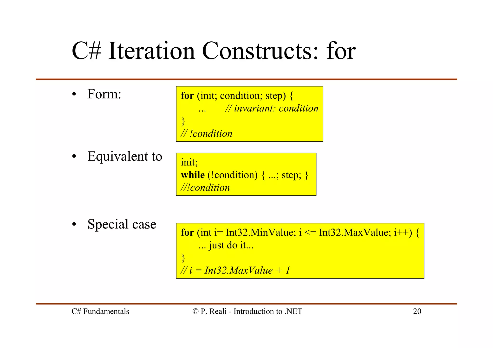 C# Fundamentals © P. Reali - Introduction to .NET 20
C# Iteration Constructs: for
• Form:
• Equivalent to
• Special case
for (int i= Int32.MinValue; i <= Int32.MaxValue; i++) {
... just do it...
}
// i = Int32.MaxValue + 1
for (init; condition; step) {
... // invariant: condition
}
// !condition
init;
while (!condition) { ...; step; }
//!condition
 