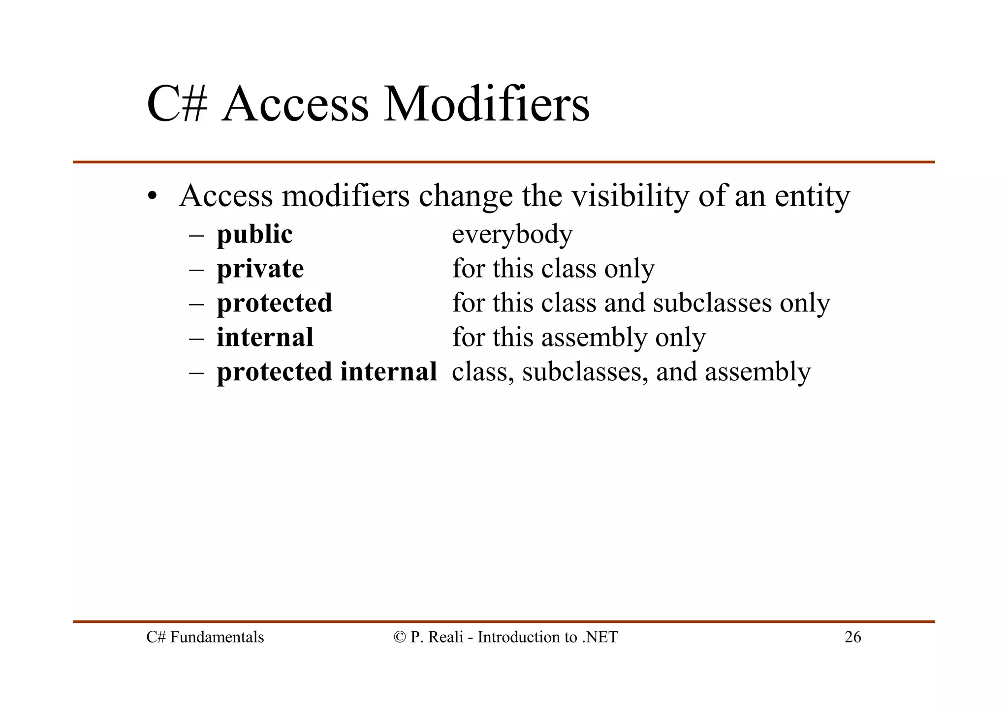 C# Fundamentals © P. Reali - Introduction to .NET 26
C# Access Modifiers
• Access modifiers change the visibility of an entity
– public everybody
– private for this class only
– protected for this class and subclasses only
– internal for this assembly only
– protected internal class, subclasses, and assembly
 