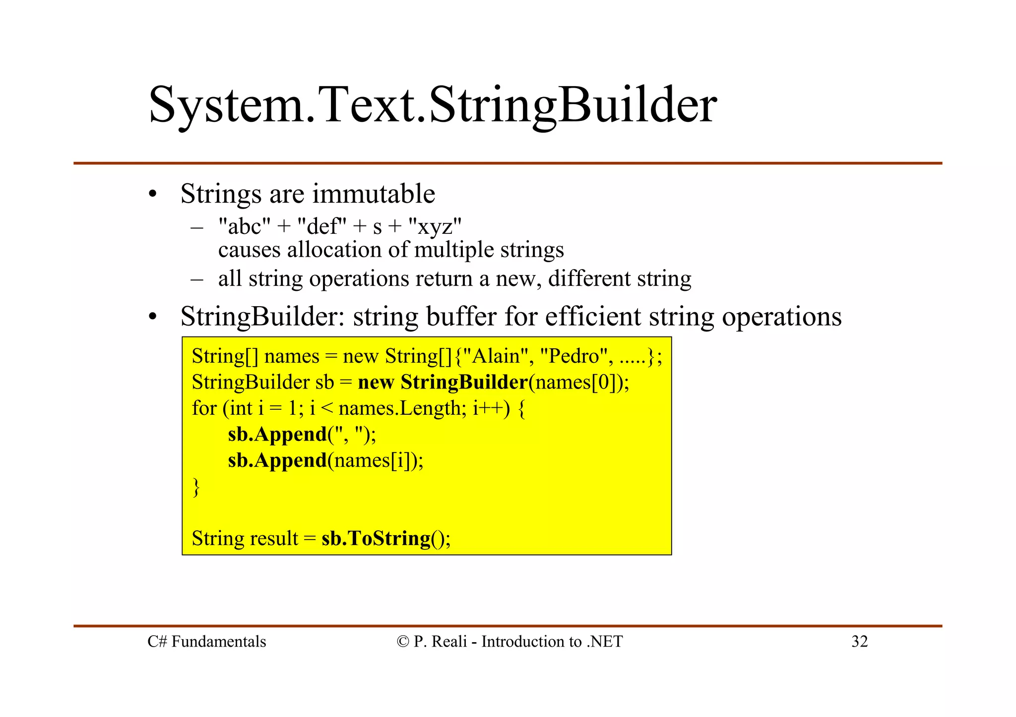 C# Fundamentals © P. Reali - Introduction to .NET 32
System.Text.StringBuilder
• Strings are immutable
– "abc" + "def" + s + "xyz"
causes allocation of multiple strings
– all string operations return a new, different string
• StringBuilder: string buffer for efficient string operations
String[] names = new String[]{"Alain", "Pedro", .....};
StringBuilder sb = new StringBuilder(names[0]);
for (int i = 1; i < names.Length; i++) {
sb.Append(", ");
sb.Append(names[i]);
}
String result = sb.ToString();
 