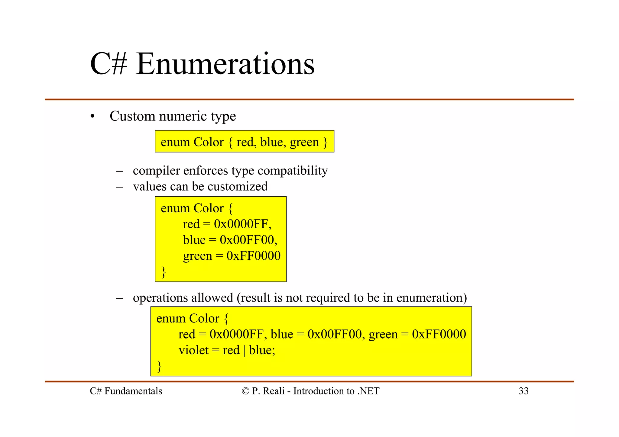 C# Fundamentals © P. Reali - Introduction to .NET 33
C# Enumerations
• Custom numeric type
– compiler enforces type compatibility
– values can be customized
– operations allowed (result is not required to be in enumeration)
enum Color { red, blue, green }
enum Color {
red = 0x0000FF,
blue = 0x00FF00,
green = 0xFF0000
}
enum Color {
red = 0x0000FF, blue = 0x00FF00, green = 0xFF0000
violet = red | blue;
}
 
