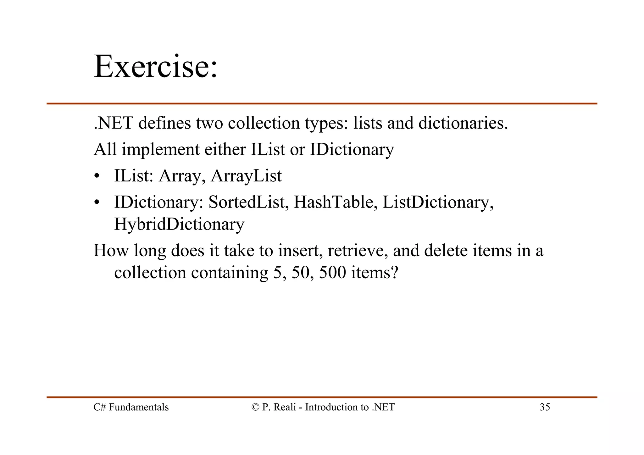 C# Fundamentals © P. Reali - Introduction to .NET 35
Exercise:
.NET defines two collection types: lists and dictionaries.
All implement either IList or IDictionary
• IList: Array, ArrayList
• IDictionary: SortedList, HashTable, ListDictionary,
HybridDictionary
How long does it take to insert, retrieve, and delete items in a
collection containing 5, 50, 500 items?
 