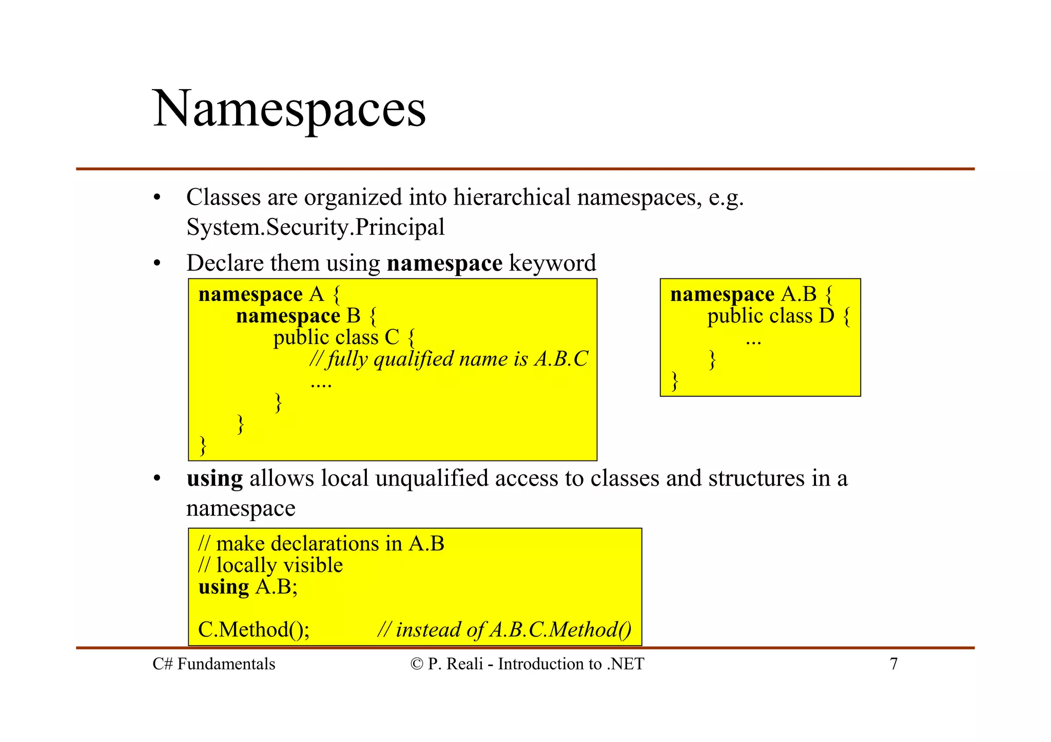 C# Fundamentals © P. Reali - Introduction to .NET 7
Namespaces
• Classes are organized into hierarchical namespaces, e.g.
System.Security.Principal
• Declare them using namespace keyword
• using allows local unqualified access to classes and structures in a
namespace
// make declarations in A.B
// locally visible
using A.B;
C.Method(); // instead of A.B.C.Method()
namespace A {
namespace B {
public class C {
// fully qualified name is A.B.C
....
}
}
}
namespace A.B {
public class D {
...
}
}
 