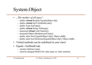 C# Fundamentals © P. Reali - Introduction to .NET 12
System.Object
• „The mother of all types“
– public virtual Boolean Equals(Object obj);
– public virtual Int32 GetHashCode();
– public Type GetType();
– public virtual String ToString();
– protected virtual void Finalize();
– protected Object MemberwiseClone();
– public static bool Equals(Object objA, Object objB);
– public static bool ReferenceEquals(Object objA, Object objB);
• Virtual methods can be redefined in your class!
• Equals / GetHashCode
– assume reference types
– must be changed (both!) for value types or value semantic
 
