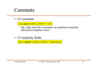 C# Fundamentals © P. Reali - Introduction to .NET 16
Constants
• C# constants
– the value must be a constant, no method invocation
allowed (exception: new)
• C# readonly fields
static readonly int MAX_COUNT = ReadValue();
static const int MAX_COUNT = 1234;
 