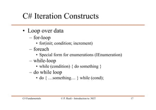 C# Fundamentals © P. Reali - Introduction to .NET 17
C# Iteration Constructs
• Loop over data
– for-loop
• for(init; condition; increment)
– foreach
• Special form for enumerations (IEnumeration)
– while-loop
• while (condition) { do something }
– do while loop
• do { …something… } while (cond);
 