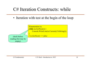 C# Fundamentals © P. Reali - Introduction to .NET 18
C# Iteration Constructs: while
• Iteration with test at the begin of the loop
IEnumeration ie;
while (ie.GetNext()) {
Console.WriteLine(ie.Current().ToString());
}
// ie.GetNext() == falsecheck before
reading (list may be
empty)
 