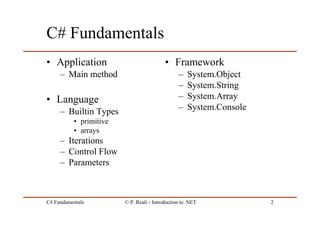 C# Fundamentals © P. Reali - Introduction to .NET 2
C# Fundamentals
• Application
– Main method
• Language
– Builtin Types
• primitive
• arrays
– Iterations
– Control Flow
– Parameters
• Framework
– System.Object
– System.String
– System.Array
– System.Console
 