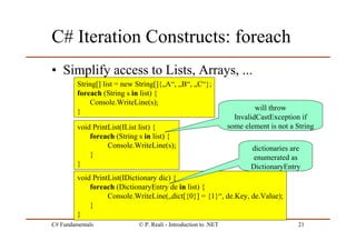 C# Fundamentals © P. Reali - Introduction to .NET 21
C# Iteration Constructs: foreach
• Simplify access to Lists, Arrays, ...
String[] list = new String[]{„A“, „B“, „C“};
foreach (String s in list) {
Console.WriteLine(s);
}
void PrintList(IList list) {
foreach (String s in list) {
Console.WriteLine(s);
}
}
void PrintList(IDictionary dic) {
foreach (DictionaryEntry de in list) {
Console.WriteLine(„dict[{0}] = {1}“, de.Key, de.Value);
}
}
dictionaries are
enumerated as
DictionaryEntry
will throw
InvalidCastException if
some element is not a String
 