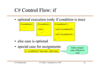 C# Fundamentals © P. Reali - Introduction to .NET 23
C# Control Flow: if
• optional execution (only if condition is true)
• else case is optional
• special case for assignments
if (condition) {
...
}
a = (condition) ? true-case : false-case;
holds compact
code; difficult to
read
if (condition) {
...
} else {
...
}
if (condition1) {
...
} else if (condition2){
...
} else if (condition3) {
...
}
 