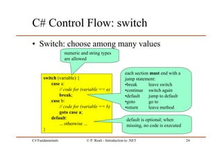 C# Fundamentals © P. Reali - Introduction to .NET 24
C# Control Flow: switch
• Switch: choose among many values
switch (variable) {
case a:
// code for (variable == a)
break;
case b:
// code for (variable == b)
goto case a;
default:
... otherwise ...
}
default is optional; when
missing, no code is executed
each section must end with a
jump statement:
•break leave switch
•continue switch again
•default jump to default
•goto go to
•return leave method
numeric and string types
are allowed
 