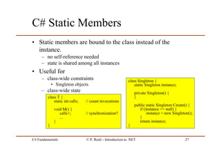 C# Fundamentals © P. Reali - Introduction to .NET 27
C# Static Members
• Static members are bound to the class instead of the
instance.
– no self-reference needed
– state is shared among all instances
• Useful for
– class-wide constraints
• Singleton objects
– class-wide state
class T {
static int calls; // count invocations
void M() {
calls+; // synchronization?
...
}
}
class Singleton {
static Singleton instance;
private Singleton() {
}
public static Singleton Create() {
if (instance == null) {
instance = new Singleton();
}
return instance;
}
 