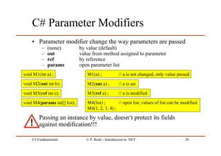 C# Fundamentals © P. Reali - Introduction to .NET 28
C# Parameter Modifiers
• Parameter modifier change the way parameters are passed
– (none) by value (default)
– out value from method assigned to parameter
– ref by reference
– params open parameter list
• Passing an instance by value, doesn‘t protect its fields
against modification!!!
void M1(int a) ;
void M2(out int b);
void M3(ref int c);
void M4(params int[] list);
M1(a) ; // a is not changed, only value passed
M2(out a) ; // a is set
M3(ref a) ; // a is modified
M4(list) ; // open list; values of list can be modified
M4(1, 2, 3, 4) ;
 