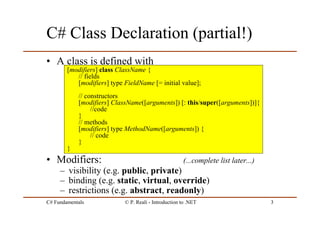 C# Fundamentals © P. Reali - Introduction to .NET 3
C# Class Declaration (partial!)
• A class is defined with
• Modifiers: (...complete list later...)
– visibility (e.g. public, private)
– binding (e.g. static, virtual, override)
– restrictions (e.g. abstract, readonly)
[modifiers] class ClassName {
// fields
[modifiers] type FieldName [= initial value];
// constructors
[modifiers] ClassName([arguments]) [: this/super([arguments])]{
//code
}
// methods
[modifiers] type MethodName([arguments]) {
// code
}
}
 