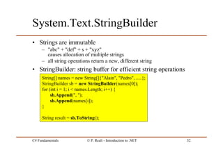 C# Fundamentals © P. Reali - Introduction to .NET 32
System.Text.StringBuilder
• Strings are immutable
– "abc" + "def" + s + "xyz"
causes allocation of multiple strings
– all string operations return a new, different string
• StringBuilder: string buffer for efficient string operations
String[] names = new String[]{"Alain", "Pedro", .....};
StringBuilder sb = new StringBuilder(names[0]);
for (int i = 1; i < names.Length; i++) {
sb.Append(", ");
sb.Append(names[i]);
}
String result = sb.ToString();
 