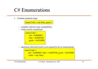 C# Fundamentals © P. Reali - Introduction to .NET 33
C# Enumerations
• Custom numeric type
– compiler enforces type compatibility
– values can be customized
– operations allowed (result is not required to be in enumeration)
enum Color { red, blue, green }
enum Color {
red = 0x0000FF,
blue = 0x00FF00,
green = 0xFF0000
}
enum Color {
red = 0x0000FF, blue = 0x00FF00, green = 0xFF0000
violet = red | blue;
}
 