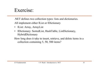C# Fundamentals © P. Reali - Introduction to .NET 35
Exercise:
.NET defines two collection types: lists and dictionaries.
All implement either IList or IDictionary
• IList: Array, ArrayList
• IDictionary: SortedList, HashTable, ListDictionary,
HybridDictionary
How long does it take to insert, retrieve, and delete items in a
collection containing 5, 50, 500 items?
 