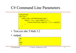 C# Fundamentals © P. Reali - Introduction to .NET 6
C# Command Line Parameters
• Test.exe abc 5 blah 3.2
• output:
using System;
class Test {
public static void Main(String[] args) {
for(int x = 0; x < args.Length; x++) {
Console.WriteLine(„Arg[{0}] = {1}“, x, args[x]);
}
}
}
abc
5
blah
3.2
 