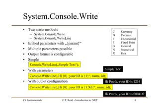 C# Fundamentals © P. Reali - Introduction to .NET 8
System.Console.Write
• Two static methods
– System.Console.Write
– System.Console.WriteLine
• Embed parameters with „{param}“
• Multiple parameters possible
• Output format is configurable
• Simple
• With parameters
• With output configuration
Console.WriteLine(„Simple Text“);
Console.WriteLine(„Hi {0}, your ID is {1}“, name, id);
Console.WriteLine(„Hi {0}, your ID is {1:X6}“, name, id);
Simple Text
Hi Patrik, your ID is 1234
Hi Patrik, your ID is 0004D2
C Currency
D Decimal
E Exponential
F Fixed Point
G General
N Numerical
X Hex
 