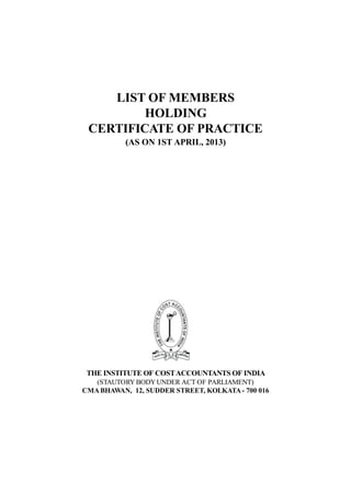 LIST OF MEMBERS
HOLDING
CERTIFICATE OF PRACTICE
(AS ON 1ST APRIL, 2013)
THE INSTITUTE OF COSTACCOUNTANTS OF INDIA
(STAUTORY BODYUNDER ACT OF PARLIAMENT)
CMABHAWAN, 12, SUDDER STREET, KOLKATA - 700 016
 