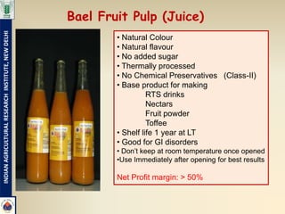 Bael Fruit Pulp (Juice)
INDIAN AGRICULTURAL RESEARCH INSTITUTE, NEW DELHI




                                                            • Natural Colour
                                                            • Natural flavour
                                                            • No added sugar
                                                            • Thermally processed
                                                            • No Chemical Preservatives (Class-II)
                                                            • Base product for making
                                                                      RTS drinks
                                                                      Nectars
                                                                      Fruit powder
                                                                      Toffee
                                                            • Shelf life 1 year at LT
                                                            • Good for GI disorders
                                                            • Don’t keep at room temperature once opened
                                                            •Use Immediately after opening for best results

                                                            Net Profit margin: > 50%
 