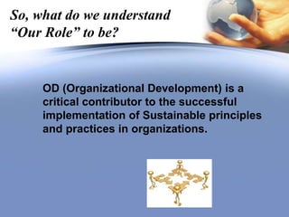 So, what do we understand
“Our Role” to be?
OD (Organizational Development) is a
critical contributor to the successful
implementation of Sustainable principles
and practices in organizations.
 
