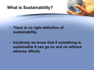 What is Sustainability?
• There is no right definition of
sustainability.
• Intuitively we know that if something is
sustainable it can go on and on without
adverse affects.
 
