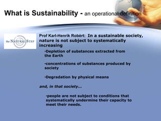•Depletion of substances extracted from
the Earth
•concentrations of substances produced by
society
•Degradation by physical means
•people are not subject to conditions that
systematically undermine their capacity to
meet their needs.
Prof Karl-Henrik Robèrt: In a sustainable society,
nature is not subject to systematically
increasing
and, in that society...
What is Sustainability - an operational definition
 