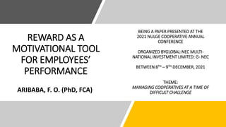 REWARD AS A
MOTIVATIONAL TOOL
FOR EMPLOYEES’
PERFORMANCE
ARIBABA, F. O. (PhD, FCA)
BEING A PAPER PRESENTED AT THE
2021 NULGE COOPERATIVE ANNUAL
CONFERENCE
ORGANIZED BYGLOBAL-NEC MULTI-
NATIONAL INVESTMENT LIMITED: G- NEC
BETWEEN 8TH – 9TH DECEMBER, 2021
THEME:
MANAGING COOPERATIVES AT A TIME OF
DIFFICULT CHALLENGE
 