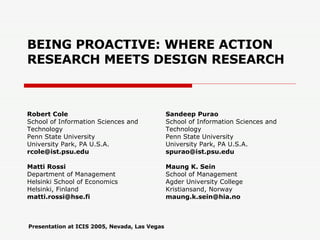 BEING PROACTIVE: WHERE ACTION RESEARCH MEETS DESIGN RESEARCH Robert Cole School of Information Sciences and Technology Penn State University University Park, PA U.S.A. [email_address] Matti Rossi Department of Management Helsinki School of Economics Helsinki, Finland [email_address] Sandeep Purao School of Information Sciences and Technology Penn State University University Park, PA U.S.A. [email_address] Maung K. Sein School of Management Agder University College Kristiansand, Norway [email_address] Presentation at ICIS 2005, Nevada, Las Vegas 