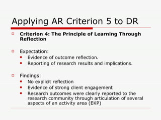 Applying AR Criterion 5 to DR Criterion 4: The Principle of Learning Through Reflection Expectation: Evidence of outcome reflection. Reporting of research results and implications. Findings: No explicit reflection Evidence of strong client engagement Research outcomes were clearly reported to the research community through articulation of several aspects of an activity area (EKP) 