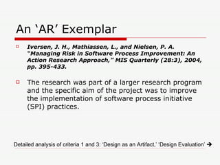 An ‘AR’ Exemplar Iversen, J. H., Mathiassen, L., and Nielsen, P. A. “Managing Risk in Software Process Improvement: An Action Research Approach,” MIS Quarterly (28:3), 2004, pp. 395-433. The research was part of a larger research program and the specific aim of the project was to improve the implementation of software process initiative (SPI) practices. Detailed analysis of criteria 1 and 3: ‘Design as an Artifact,’ ‘Design Evaluation’     